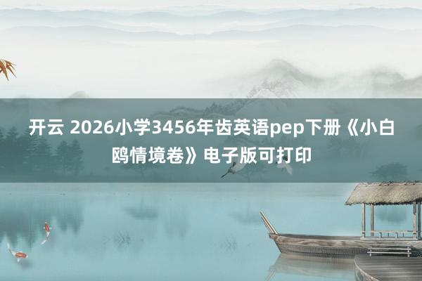 开云 2026小学3456年齿英语pep下册《小白鸥情境卷》电子版可打印