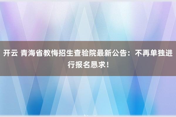 开云 青海省教悔招生查验院最新公告：不再单独进行报名恳求！