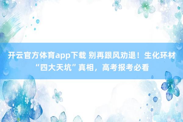 开云官方体育app下载 别再跟风劝退！生化环材“四大天坑”真相，高考报考必看