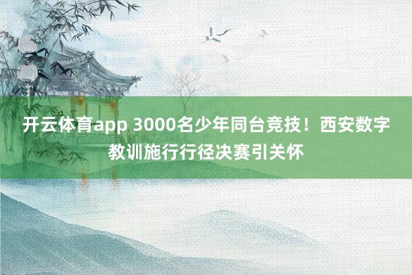 开云体育app 3000名少年同台竞技！西安数字教训施行行径决赛引关怀