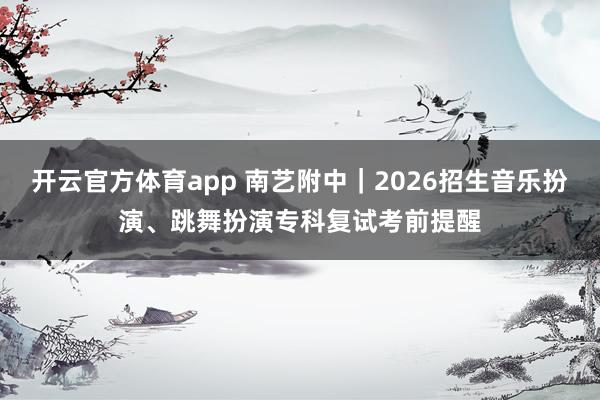 开云官方体育app 南艺附中｜2026招生音乐扮演、跳舞扮演专科复试考前提醒