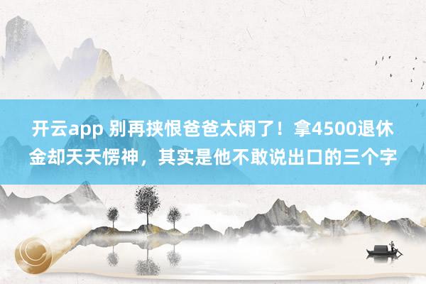 开云app 别再挟恨爸爸太闲了！拿4500退休金却天天愣神，其实是他不敢说出口的三个字