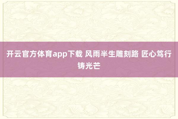 开云官方体育app下载 风雨半生雕刻路 匠心笃行铸光芒