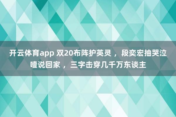 开云体育app 双20布阵护英灵 ，段奕宏抽哭泣噎说回家 ，三字击穿几千万东谈主