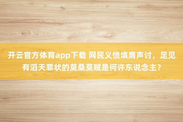 开云官方体育app下载 网民义愤填膺声讨，足见有滔天罪状的莫桑莫贼是何许东说念主？