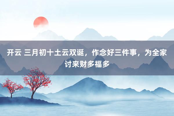 开云 三月初十土云双诞，作念好三件事，为全家讨来财多福多