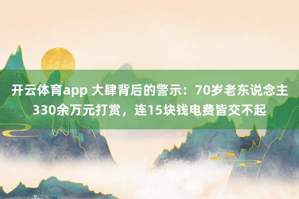 开云体育app 大肆背后的警示：70岁老东说念主330余万元打赏，连15块钱电费皆交不起