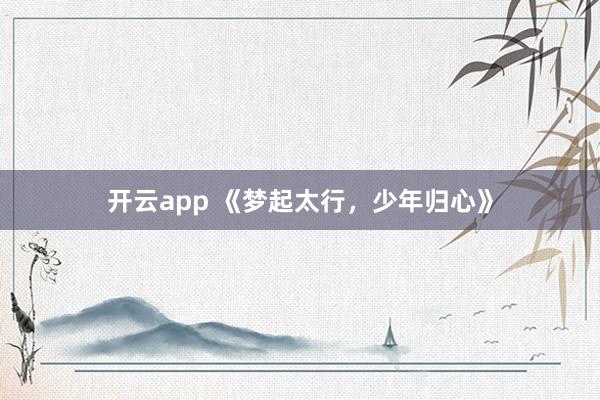 开云app 《梦起太行，少年归心》