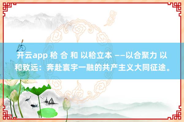 开云app 秴 合 和 以秴立本 ——以合聚力 以和致远：奔赴寰宇一融的共产主义大同征途。