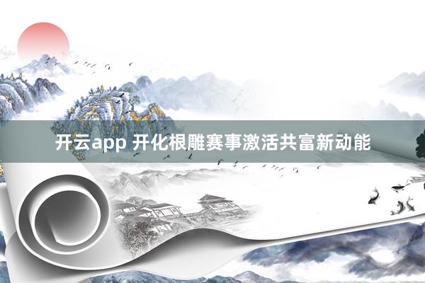 开云app 开化根雕赛事激活共富新动能