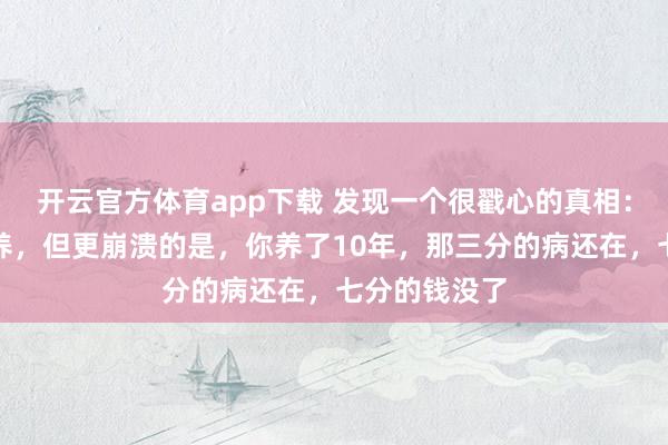 开云官方体育app下载 发现一个很戳心的真相：三分治七分养，但更崩溃的是，你养了10年，那三分的病还在，七分的钱没了