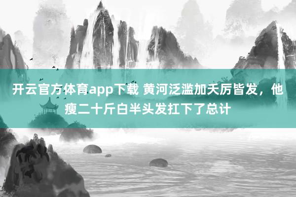开云官方体育app下载 黄河泛滥加夭厉皆发，他瘦二十斤白半头发扛下了总计