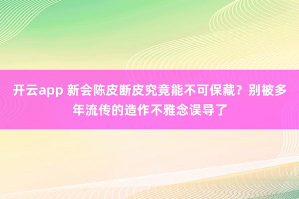 开云app 新会陈皮断皮究竟能不可保藏？别被多年流传的造作不雅念误导了