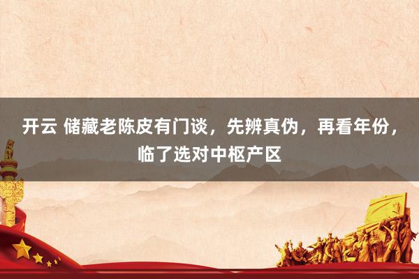 开云 储藏老陈皮有门谈，先辨真伪，再看年份，临了选对中枢产区