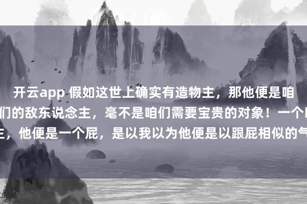 开云app 假如这世上确实有造物主，那他便是咱们要打倒的对象，他是咱们的敌东说念主，毫不是咱们需要宝贵的对象！一个以折磨众生为乐的造物主，<a href=