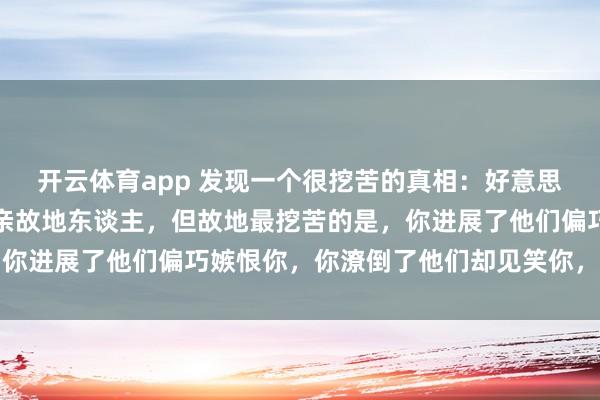 开云体育app 发现一个很挖苦的真相：好意思不好意思家乡水，亲不亲故地东谈主，但故地最挖苦的是，你进展了他们偏巧嫉恨你，你潦倒了他们却见笑你，太心酸了