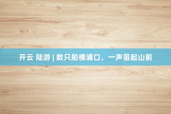 开云 陆游 | 数只船横浦口，一声笛起山前