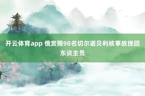 开云体育app 俄赏赐98名切尔诺贝利核事故挽回东谈主员