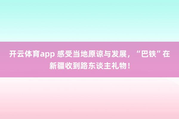 开云体育app 感受当地原谅与发展，“巴铁”在新疆收到路东谈主礼物！