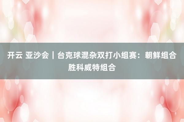 开云 亚沙会｜台克球混杂双打小组赛：朝鲜组合胜科威特组合
