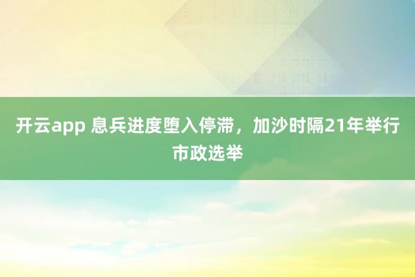 开云app 息兵进度堕入停滞，加沙时隔21年举行市政选举