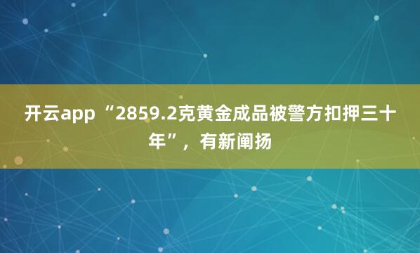 开云app “2859.2克黄金成品被警方扣押三十年”，有新阐扬
