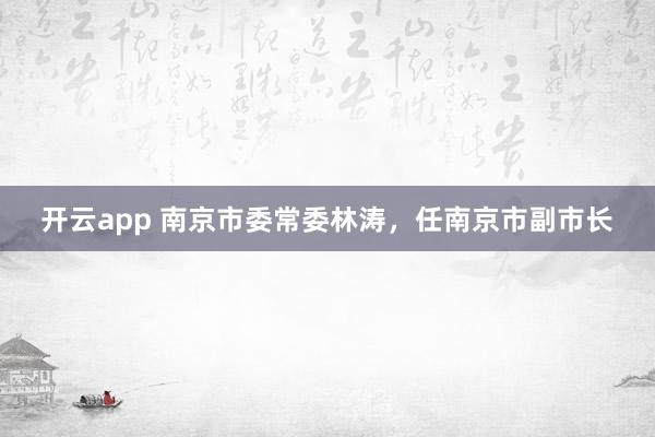 开云app 南京市委常委林涛，任南京市副市长