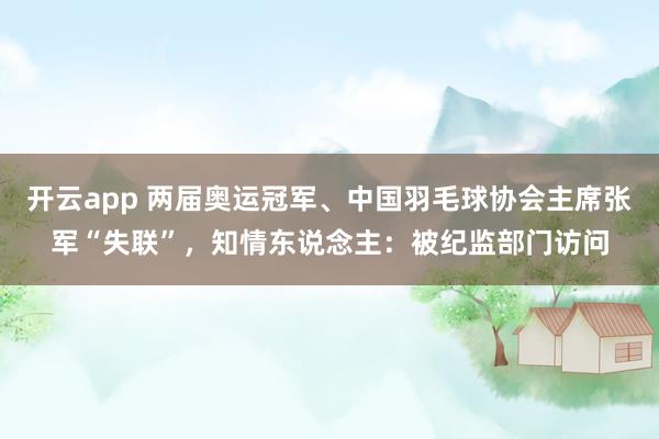 开云app 两届奥运冠军、中国羽毛球协会主席张军“失联”，知情东说念主：被纪监部门访问