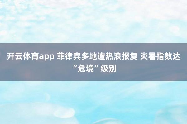 开云体育app 菲律宾多地遭热浪报复 炎暑指数达“危境”级别