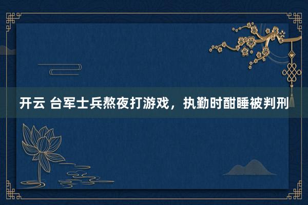 开云 台军士兵熬夜打游戏，执勤时酣睡被判刑