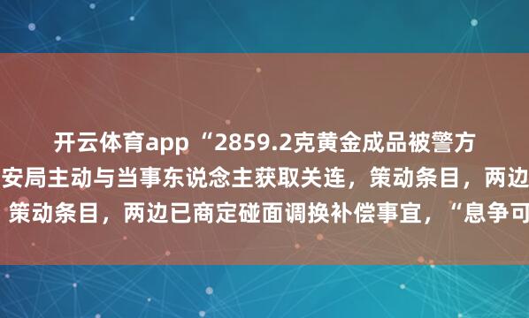 开云体育app “2859.2克黄金成品被警方扣押30年”最新推崇：公安局主动与当事东说念主获取关连，策动条目，两边已商定碰面调换补偿事宜，“息争可能性很大”
