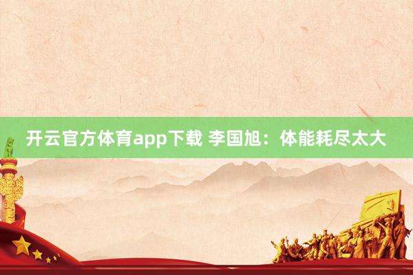 开云官方体育app下载 李国旭：体能耗尽太大