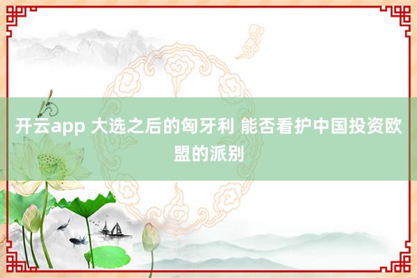 开云app 大选之后的匈牙利 能否看护中国投资欧盟的派别