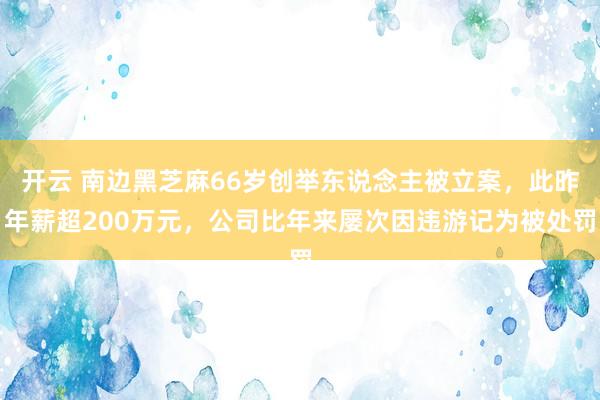 开云 南边黑芝麻66岁创举东说念主被立案，此昨年薪超200万元，公司比年来屡次因违游记为被处罚