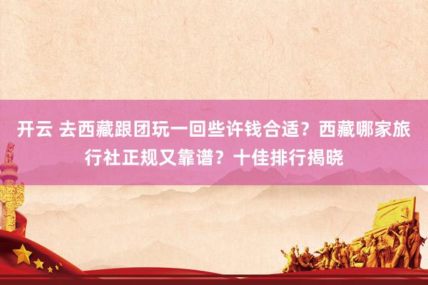 开云 去西藏跟团玩一回些许钱合适？西藏哪家旅行社正规又靠谱？十佳排行揭晓