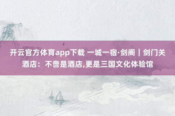 开云官方体育app下载 一城一宿·剑阁｜剑门关酒店：不啻是酒店，更是三国文化体验馆