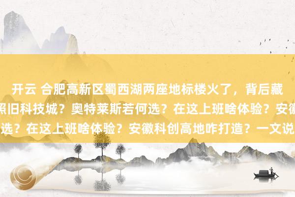 开云 合肥高新区蜀西湖两座地标楼火了，背后藏着城市转型奥秘！工业照旧科技城？奥特莱斯若何选？在这上班啥体验？安徽科创高地咋打造？一文说