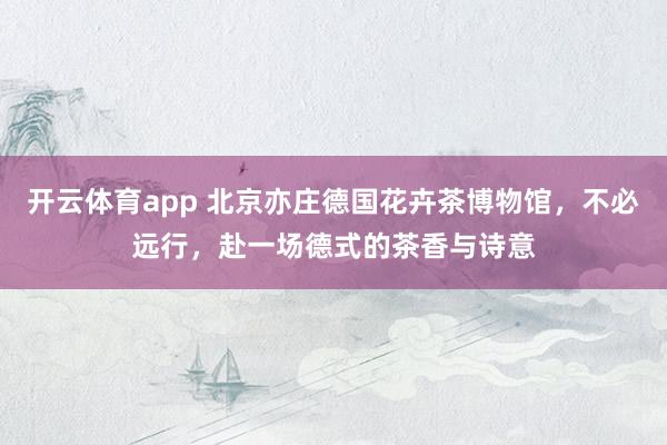 开云体育app 北京亦庄德国花卉茶博物馆，不必远行，赴一场德式的茶香与诗意