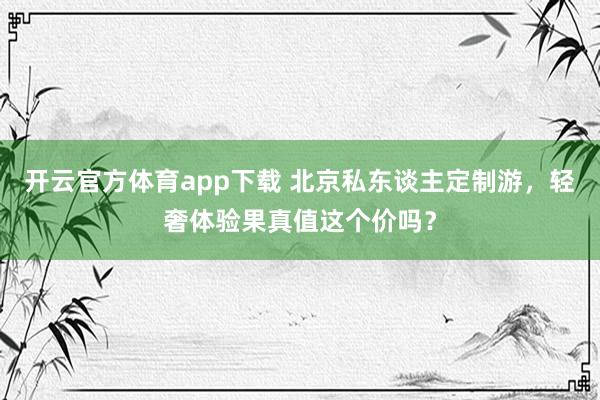 开云官方体育app下载 北京私东谈主定制游，轻奢体验果真值这个价吗？