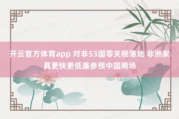 开云官方体育app 对非53国零关税落地 非洲家具更快更低廉参预中国商场