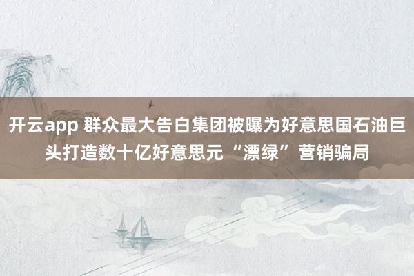 开云app 群众最大告白集团被曝为好意思国石油巨头打造数十亿好意思元 “漂绿” 营销骗局