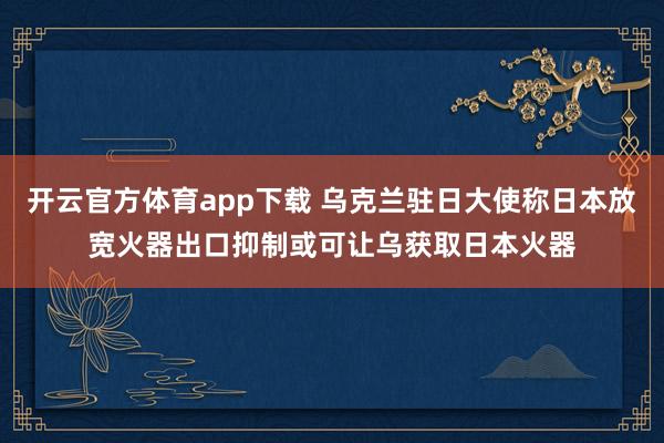 开云官方体育app下载 乌克兰驻日大使称日本放宽火器出口抑制或可让乌获取日本火器