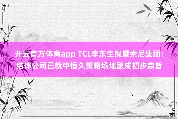 开云官方体育app TCL李东生探望索尼集团：结伴公司已就中恒久策略场地酿成初步宗旨