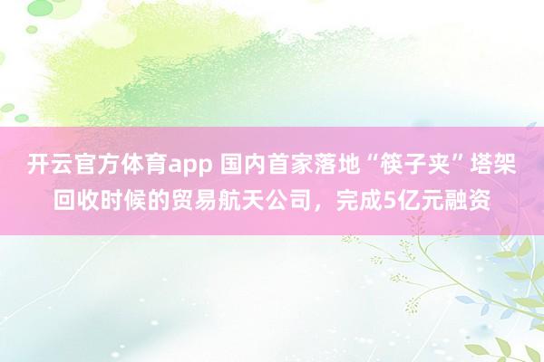 开云官方体育app 国内首家落地“筷子夹”塔架回收时候的贸易航天公司，完成5亿元融资