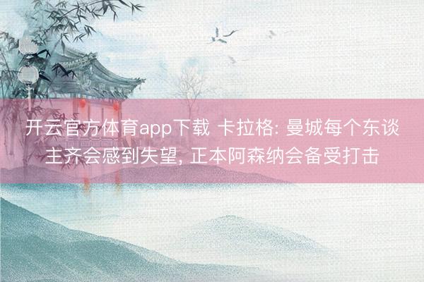 开云官方体育app下载 卡拉格: 曼城每个东谈主齐会感到失望， 正本阿森纳会备受打击