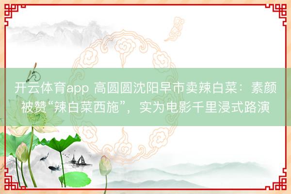 开云体育app 高圆圆沈阳早市卖辣白菜：素颜被赞“辣白菜西施”，实为电影千里浸式路演