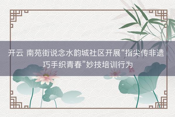 开云 南苑街说念水韵城社区开展“指尖传非遗 巧手织青春”妙技培训行为