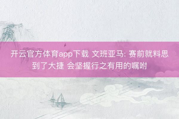 开云官方体育app下载 文班亚马: 赛前就料思到了大捷 会坚握行之有用的嘱咐