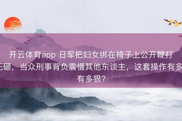 开云体育app 日军把妇女绑在椅子上公开鞭打枪托砸，当众刑事背负震慑其他东谈主，这套操作有多狠？