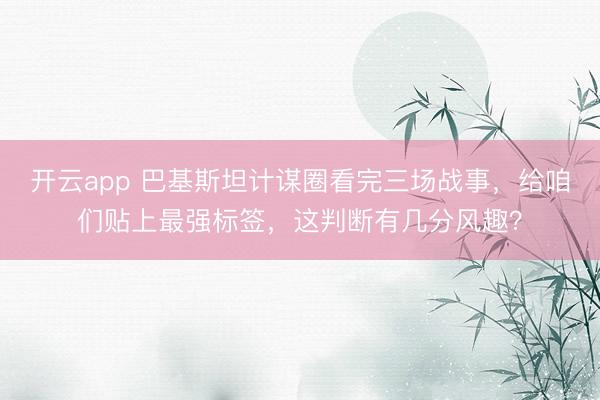 开云app 巴基斯坦计谋圈看完三场战事，给咱们贴上最强标签，这判断有几分风趣？
